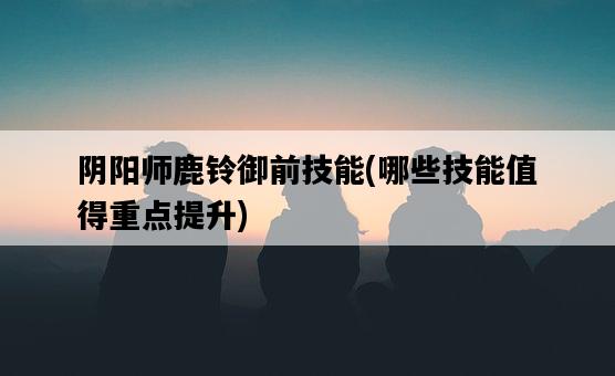 陰陽師鹿鈴御前技能，哪些技能值得重點提升-圖1