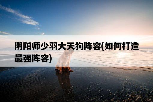 陰陽師少羽大天狗陣容，如何打造最強陣容-圖1