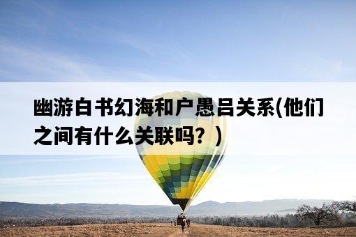 幽游白書幻海和戶愚呂關系，他們之間有什么關聯嗎？-圖1