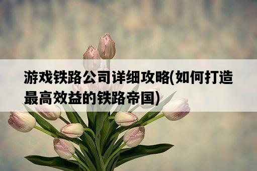 游戲鐵路公司詳細攻略，如何打造最高效益的鐵路帝國-圖1