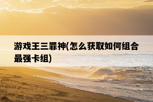 游戲王三罪神，怎么獲取如何組合最強卡組-圖1