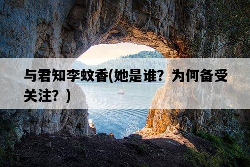 與君知李蚊香，她是誰？為何備受關注？-圖1