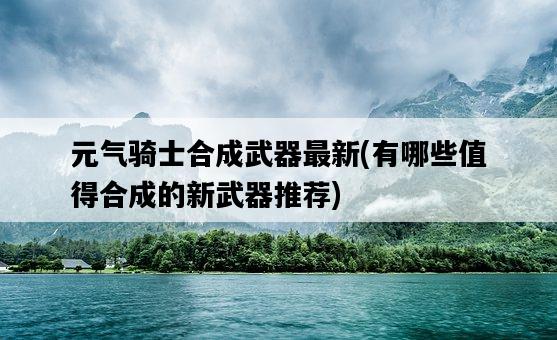 元氣騎士合成武器最新，有哪些值得合成的新武器推薦-圖1