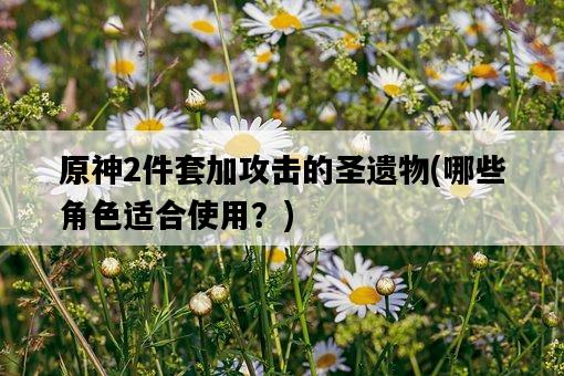 原神2件套加攻擊的圣遺物,哪些角色適合使用?-圖1 原神2件套加攻擊的圣遺物,哪些角色適合使用?-圖1