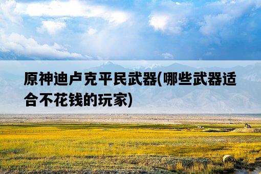 原神迪盧克平民武器，哪些武器適合不花錢的玩家-圖1