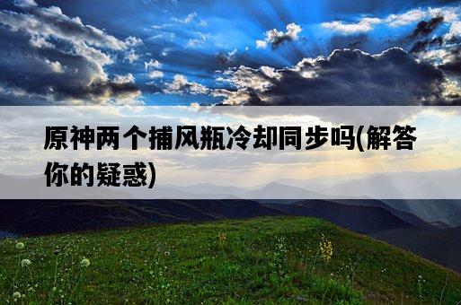 原神兩個捕風瓶冷卻同步嗎，解答你的疑惑-圖1