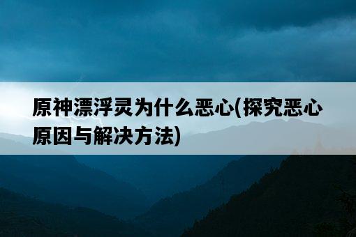 原神漂浮靈為什么惡心，探究惡心原因與解決方法-圖1