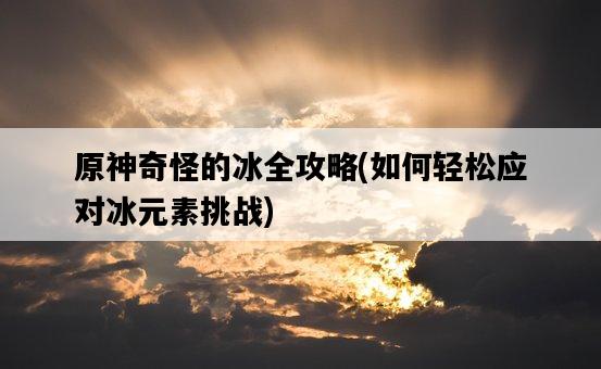原神奇怪的冰全攻略，如何輕松應對冰元素挑戰-圖1