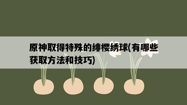 原神取得特殊的緋櫻繡球，有哪些獲取方法和技巧-圖1