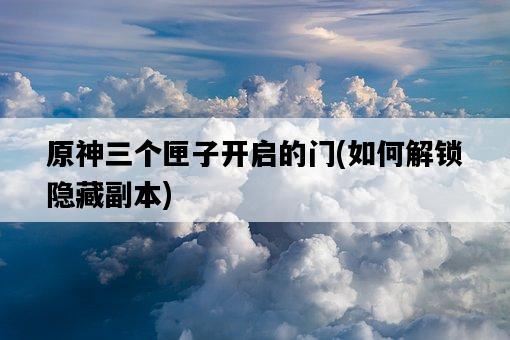 原神三個匣子開啟的門，如何解鎖隱藏副本-圖1