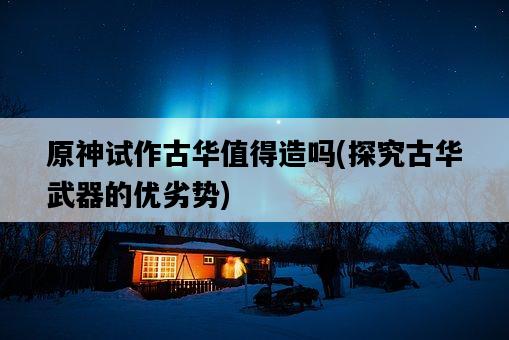 原神試作古華值得造嗎，探究古華武器的優劣勢-圖1