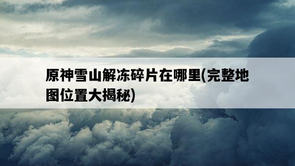 原神雪山解凍碎片在哪里，完整地圖位置大揭秘-圖1