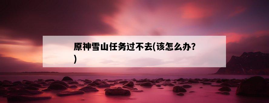 原神雪山任務過不去，該怎么辦？-圖1