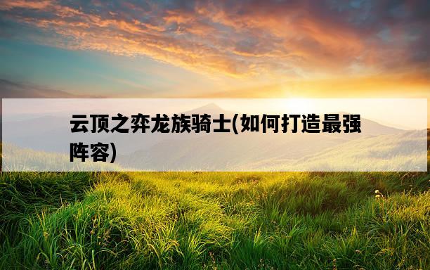 云頂之弈龍族騎士，如何打造最強陣容-圖1