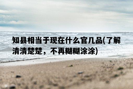 知縣相當于現在什么官幾品，了解清清楚楚，不再糊糊涂涂-圖1