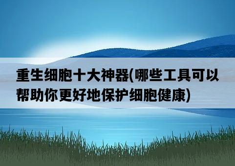 重生細胞十大神器，哪些工具可以幫助你更好地保護細胞健康-圖1
