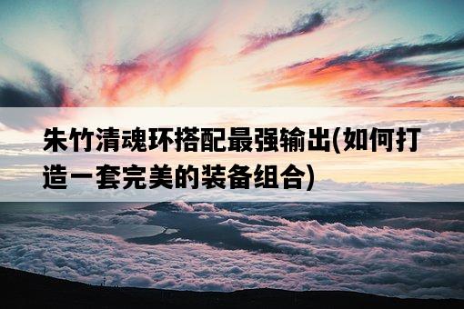 朱竹清魂環搭配最強輸出，如何打造一套完美的裝備組合-圖1