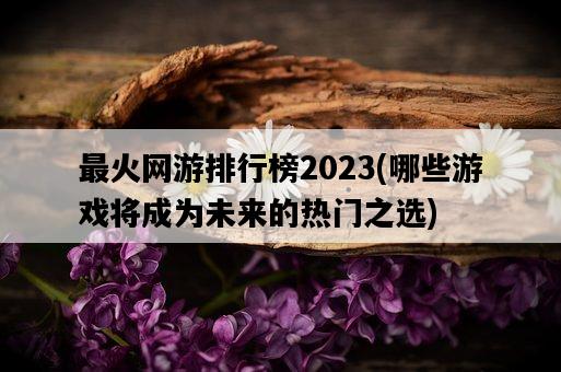 最火網游排行榜2023，哪些游戲將成為未來的熱門之選-圖1