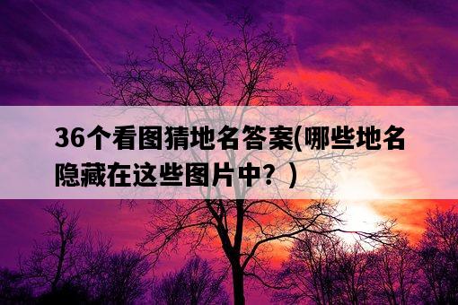 36個看圖猜地名答案，哪些地名隱藏在這些圖片中？-圖1