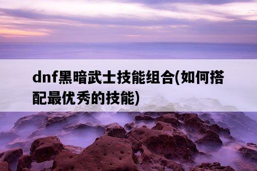 dnf黑暗武士技能組合，如何搭配最優秀的技能-圖1