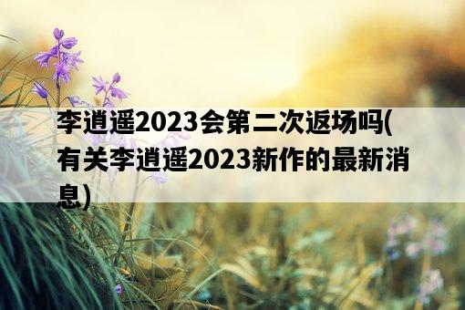 李逍遙2023會第二次返場嗎，有關李逍遙2023新作的最新消息-圖1