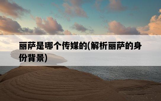 麗薩是哪個傳媒的，解析麗薩的身份背景-圖1