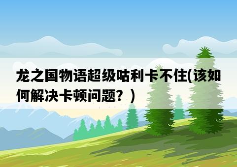 龍之國物語超級咕利卡不住，該如何解決卡頓問題？-圖1