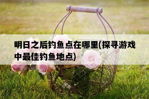 明日之后釣魚點在哪里，探尋游戲中最佳釣魚地點-圖1