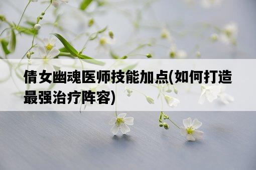 倩女幽魂醫師技能加點，如何打造最強治療陣容-圖1