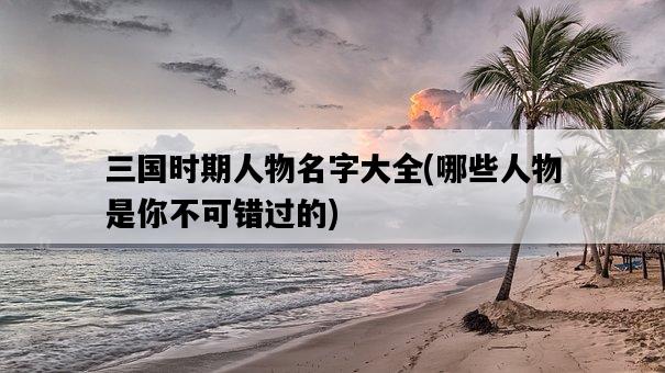 三國時期人物名字大全，哪些人物是你不可錯過的-圖1