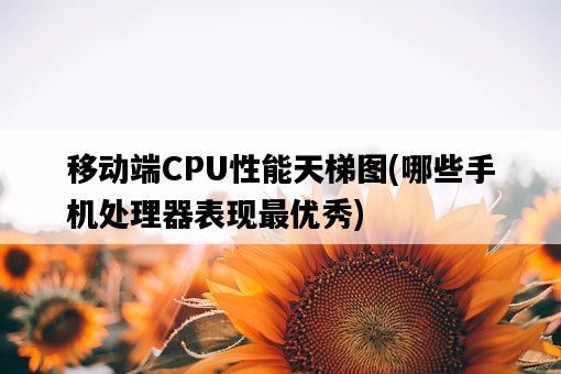移動端CPU性能天梯圖，哪些手機處理器表現最優秀-圖1