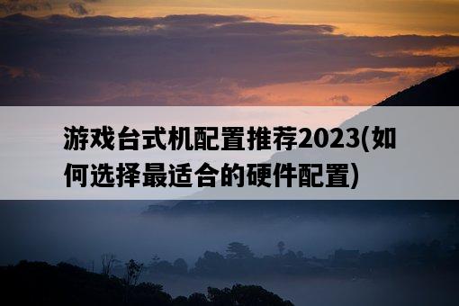 游戲臺式機配置推薦2023，如何選擇最適合的硬件配置-圖1