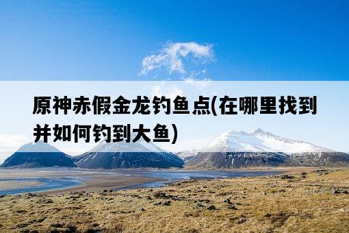 原神赤假金龍釣魚點，在哪里找到并如何釣到大魚-圖1