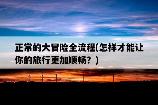 正常的大冒險全流程，怎樣才能讓你的旅行更加順暢？-圖1