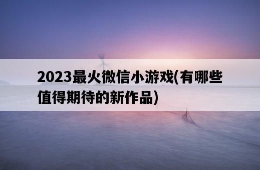 2023最火微信小游戲，有哪些值得期待的新作品-圖1