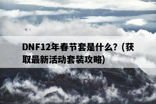 DNF12年春節套是什么?,獲取最新活動套裝攻略-圖1 DNF12年春節套是什么?,獲取最新活動套裝攻略-圖1