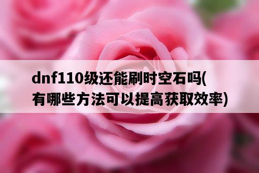 dnf110級還能刷時空石嗎，有哪些方法可以提高獲取效率-圖1