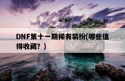 DNF第十一期稀有裝扮，哪些值得收藏？-圖1