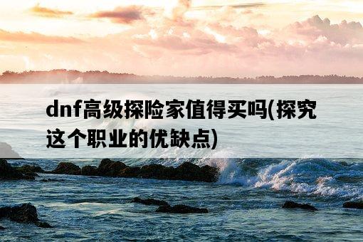 dnf高級探險家值得買嗎，探究這個職業的優缺點-圖1
