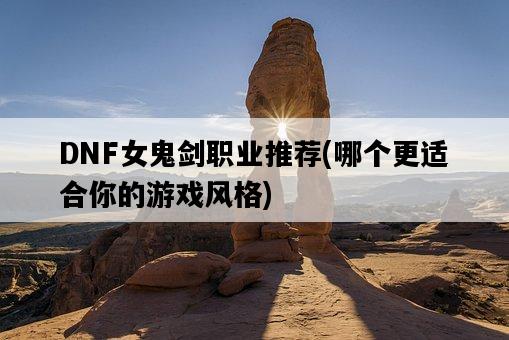 DNF女鬼劍職業推薦，哪個更適合你的游戲風格-圖1