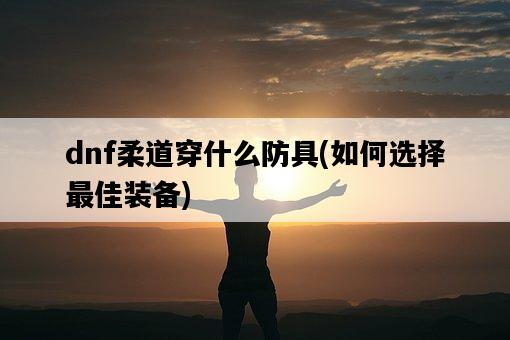 dnf柔道穿什么防具，如何選擇最佳裝備-圖1