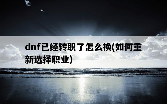 dnf已經轉職了怎么換,如何重新選擇職業-圖1 dnf已經轉職了怎么換,如何重新選擇職業-圖1