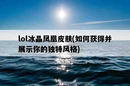 lol冰晶鳳凰皮膚，如何獲得并展示你的獨特風格-圖1