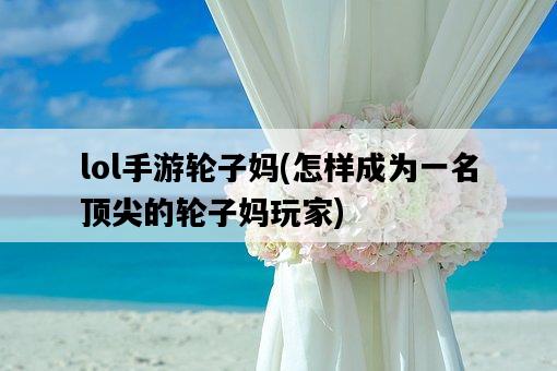 lol手游輪子媽，怎樣成為一名頂尖的輪子媽玩家-圖1