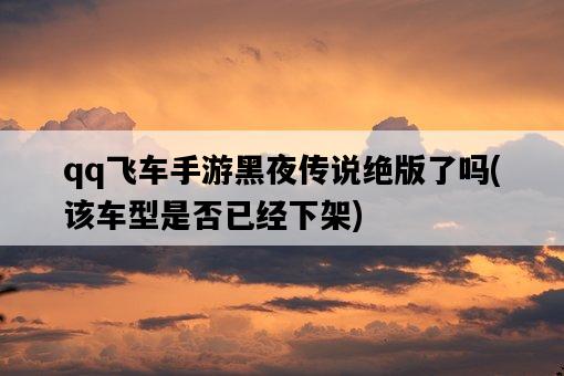 qq飛車手游黑夜傳說絕版了嗎，該車型是否已經下架-圖1