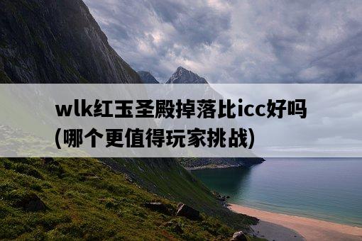 wlk紅玉圣殿掉落比icc好嗎，哪個更值得玩家挑戰-圖1