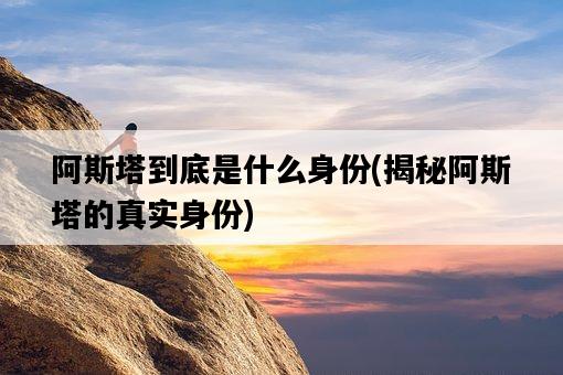 阿斯塔到底是什么身份，揭秘阿斯塔的真實身份-圖1