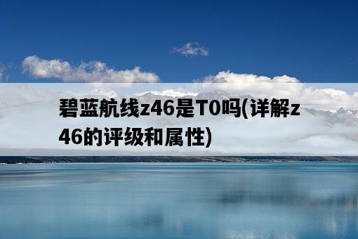 碧藍航線z46是T0嗎，詳解z46的評級和屬性-圖1