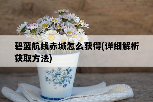 碧藍航線赤城怎么獲得，詳細解析獲取方法-圖1
