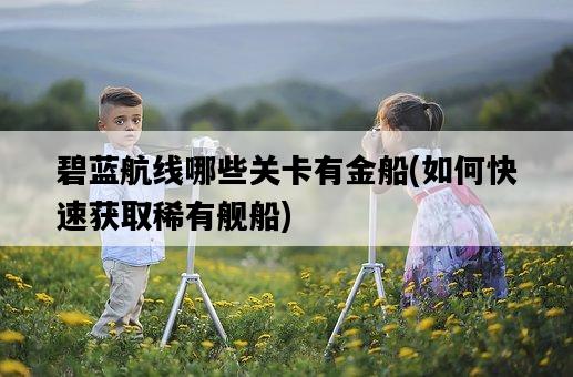 碧藍航線哪些關卡有金船，如何快速獲取稀有艦船-圖1
